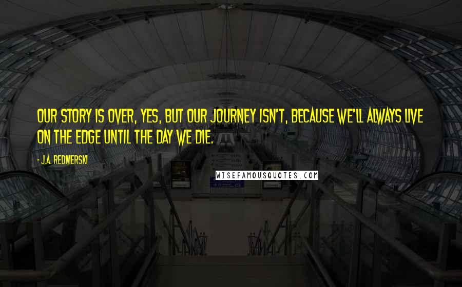 J.A. Redmerski Quotes: Our story is over, yes, but our journey isn't, because we'll always live on the edge until the day we die.