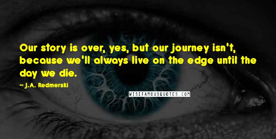 J.A. Redmerski Quotes: Our story is over, yes, but our journey isn't, because we'll always live on the edge until the day we die.