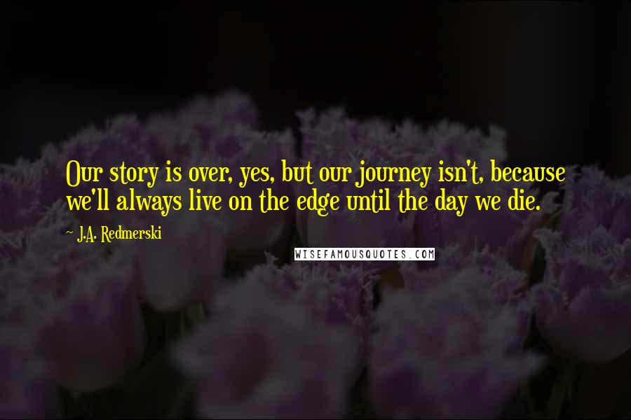 J.A. Redmerski Quotes: Our story is over, yes, but our journey isn't, because we'll always live on the edge until the day we die.