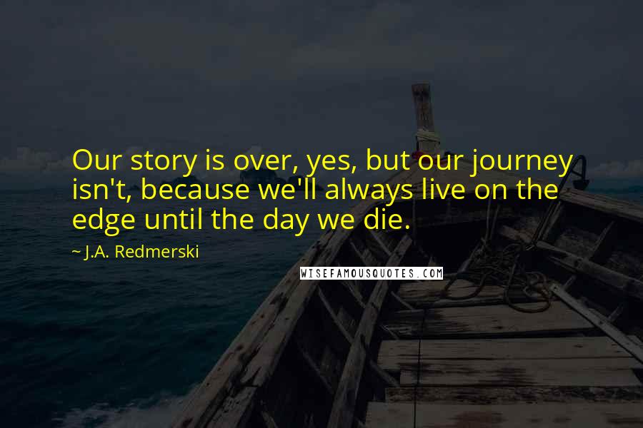 J.A. Redmerski Quotes: Our story is over, yes, but our journey isn't, because we'll always live on the edge until the day we die.