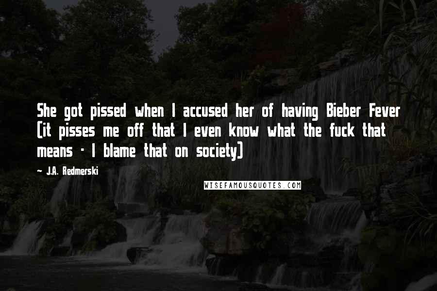 J.A. Redmerski Quotes: She got pissed when I accused her of having Bieber Fever (it pisses me off that I even know what the fuck that means - I blame that on society)