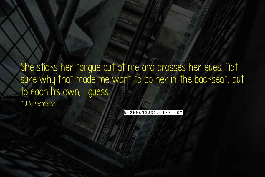 J.A. Redmerski Quotes: She sticks her tongue out at me and crosses her eyes. Not sure why that made me want to do her in the backseat, but to each his own, I guess.