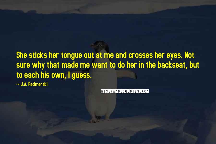 J.A. Redmerski Quotes: She sticks her tongue out at me and crosses her eyes. Not sure why that made me want to do her in the backseat, but to each his own, I guess.