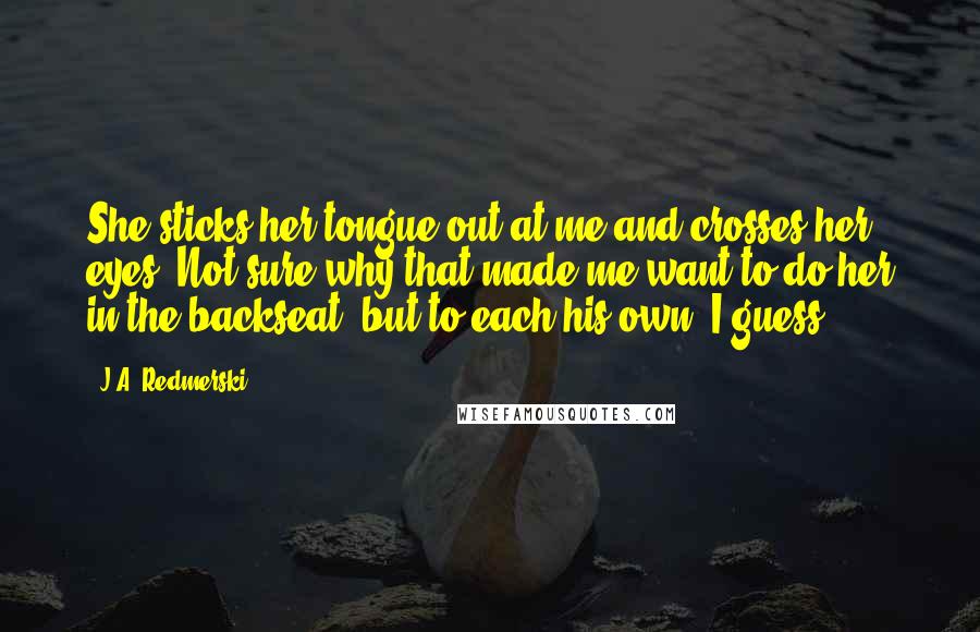 J.A. Redmerski Quotes: She sticks her tongue out at me and crosses her eyes. Not sure why that made me want to do her in the backseat, but to each his own, I guess.