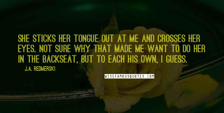 J.A. Redmerski Quotes: She sticks her tongue out at me and crosses her eyes. Not sure why that made me want to do her in the backseat, but to each his own, I guess.