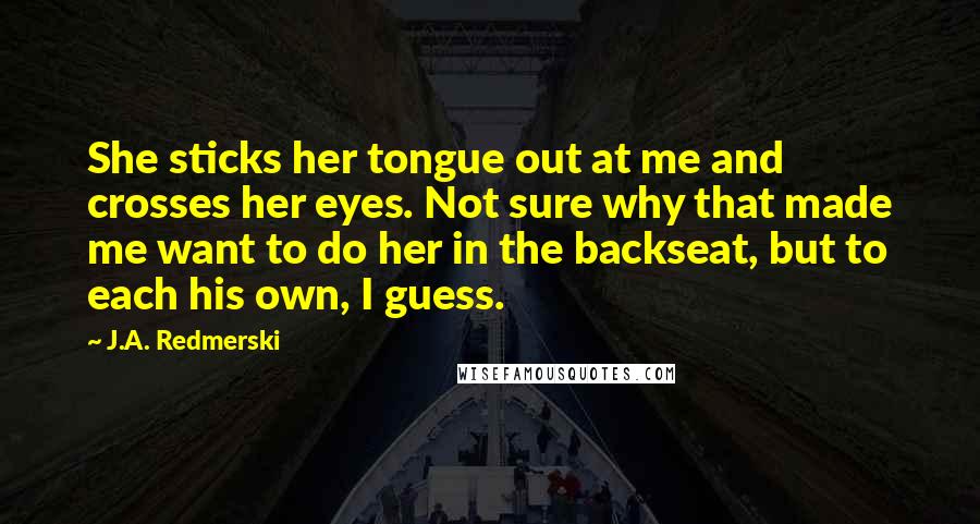 J.A. Redmerski Quotes: She sticks her tongue out at me and crosses her eyes. Not sure why that made me want to do her in the backseat, but to each his own, I guess.
