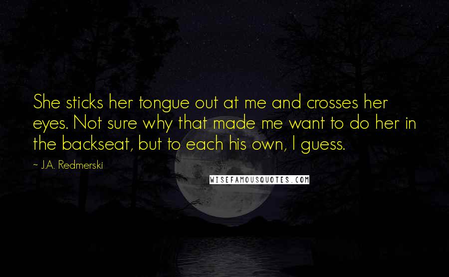 J.A. Redmerski Quotes: She sticks her tongue out at me and crosses her eyes. Not sure why that made me want to do her in the backseat, but to each his own, I guess.