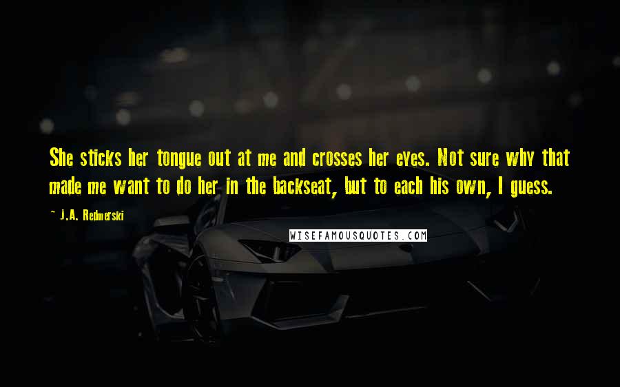J.A. Redmerski Quotes: She sticks her tongue out at me and crosses her eyes. Not sure why that made me want to do her in the backseat, but to each his own, I guess.