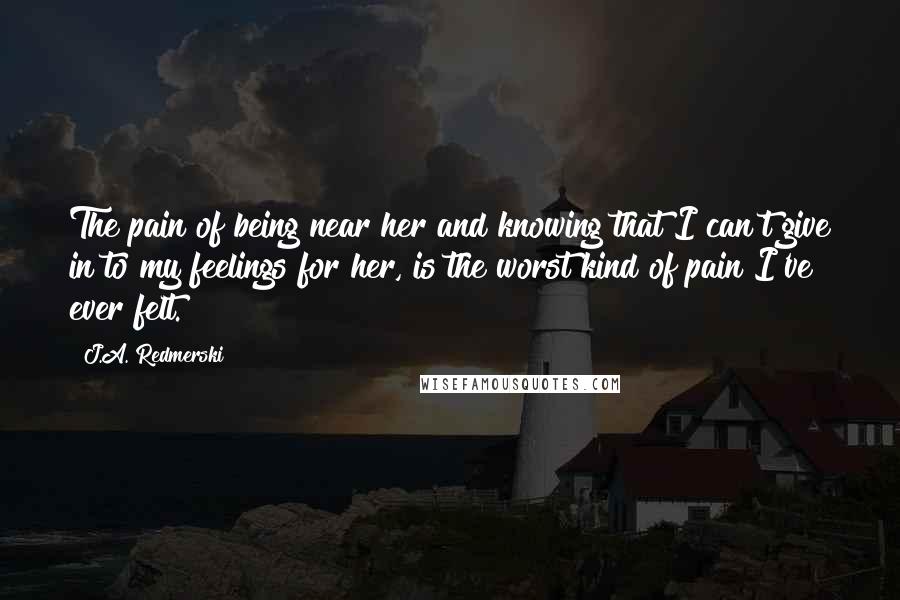 J.A. Redmerski Quotes: The pain of being near her and knowing that I can't give in to my feelings for her, is the worst kind of pain I've ever felt.