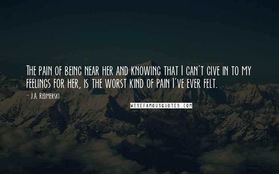 J.A. Redmerski Quotes: The pain of being near her and knowing that I can't give in to my feelings for her, is the worst kind of pain I've ever felt.