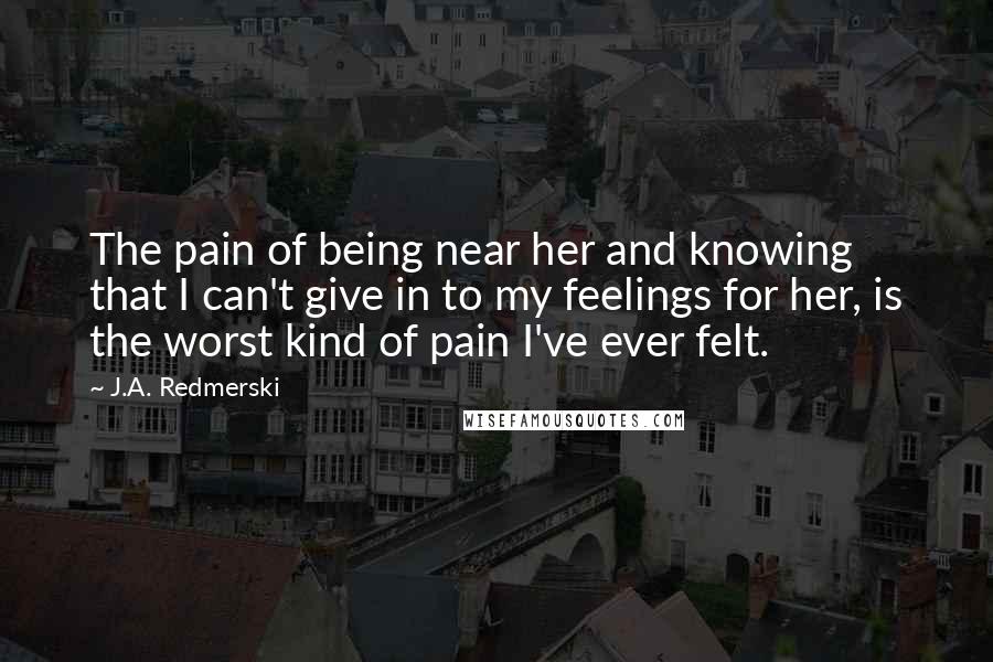 J.A. Redmerski Quotes: The pain of being near her and knowing that I can't give in to my feelings for her, is the worst kind of pain I've ever felt.