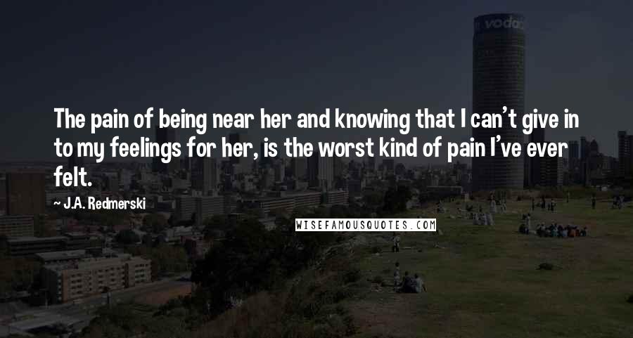 J.A. Redmerski Quotes: The pain of being near her and knowing that I can't give in to my feelings for her, is the worst kind of pain I've ever felt.