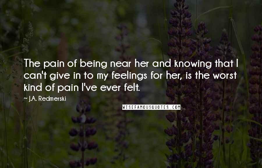 J.A. Redmerski Quotes: The pain of being near her and knowing that I can't give in to my feelings for her, is the worst kind of pain I've ever felt.
