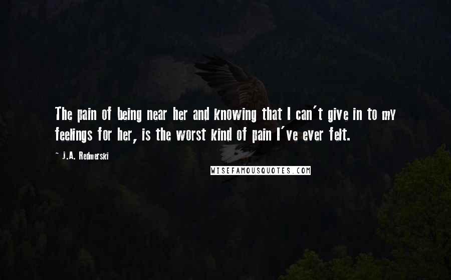 J.A. Redmerski Quotes: The pain of being near her and knowing that I can't give in to my feelings for her, is the worst kind of pain I've ever felt.