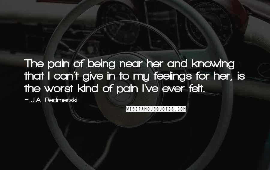 J.A. Redmerski Quotes: The pain of being near her and knowing that I can't give in to my feelings for her, is the worst kind of pain I've ever felt.