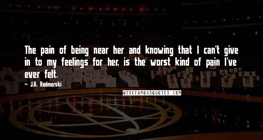 J.A. Redmerski Quotes: The pain of being near her and knowing that I can't give in to my feelings for her, is the worst kind of pain I've ever felt.