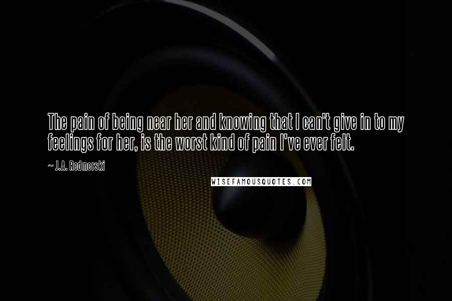 J.A. Redmerski Quotes: The pain of being near her and knowing that I can't give in to my feelings for her, is the worst kind of pain I've ever felt.