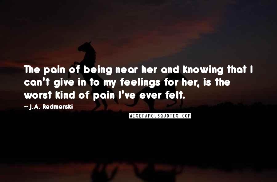 J.A. Redmerski Quotes: The pain of being near her and knowing that I can't give in to my feelings for her, is the worst kind of pain I've ever felt.