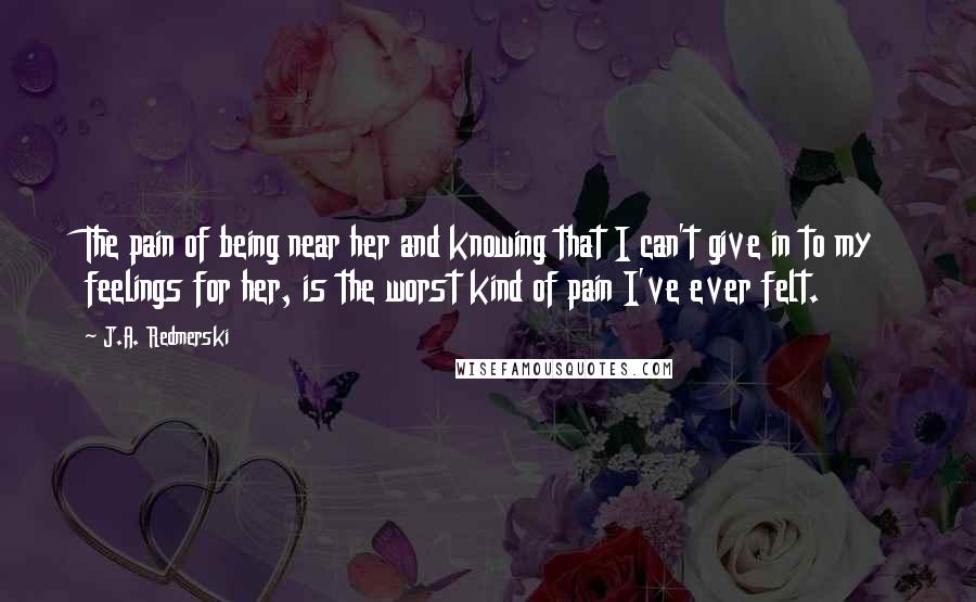 J.A. Redmerski Quotes: The pain of being near her and knowing that I can't give in to my feelings for her, is the worst kind of pain I've ever felt.