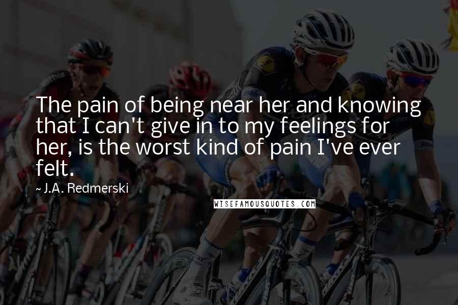 J.A. Redmerski Quotes: The pain of being near her and knowing that I can't give in to my feelings for her, is the worst kind of pain I've ever felt.