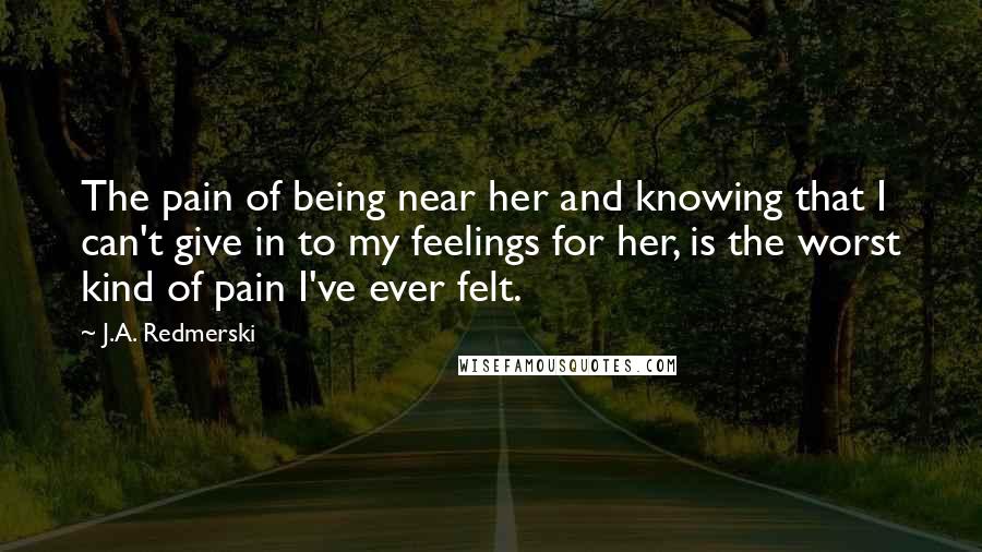 J.A. Redmerski Quotes: The pain of being near her and knowing that I can't give in to my feelings for her, is the worst kind of pain I've ever felt.