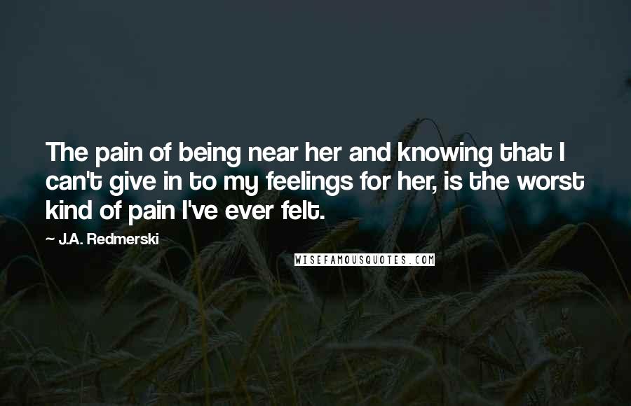 J.A. Redmerski Quotes: The pain of being near her and knowing that I can't give in to my feelings for her, is the worst kind of pain I've ever felt.