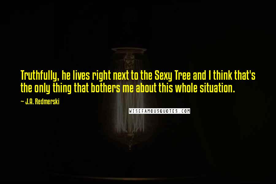 J.A. Redmerski Quotes: Truthfully, he lives right next to the Sexy Tree and I think that's the only thing that bothers me about this whole situation.