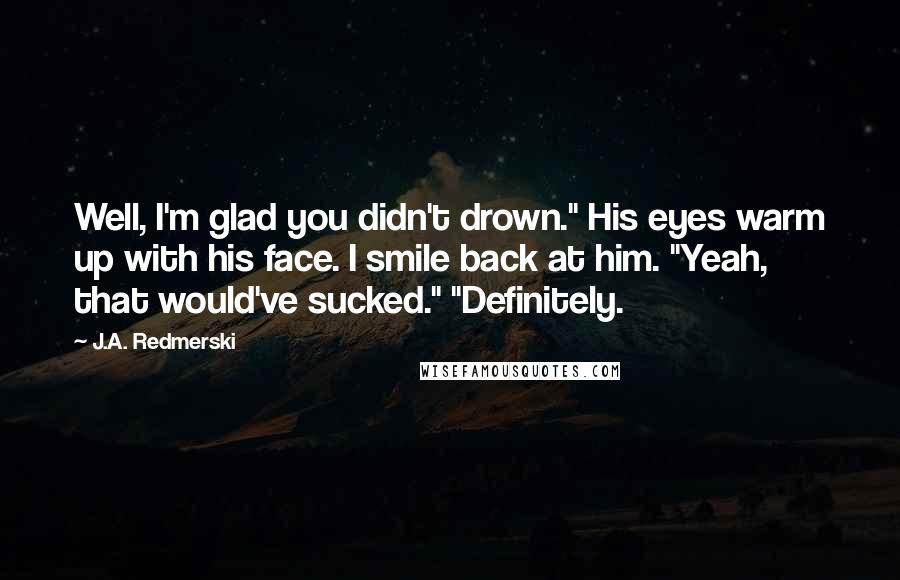 J.A. Redmerski Quotes: Well, I'm glad you didn't drown." His eyes warm up with his face. I smile back at him. "Yeah, that would've sucked." "Definitely.