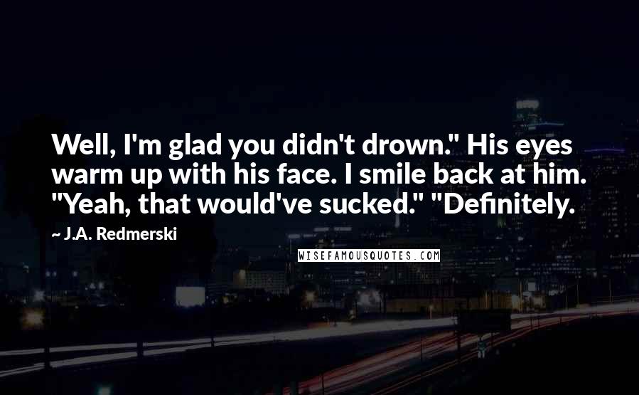 J.A. Redmerski Quotes: Well, I'm glad you didn't drown." His eyes warm up with his face. I smile back at him. "Yeah, that would've sucked." "Definitely.