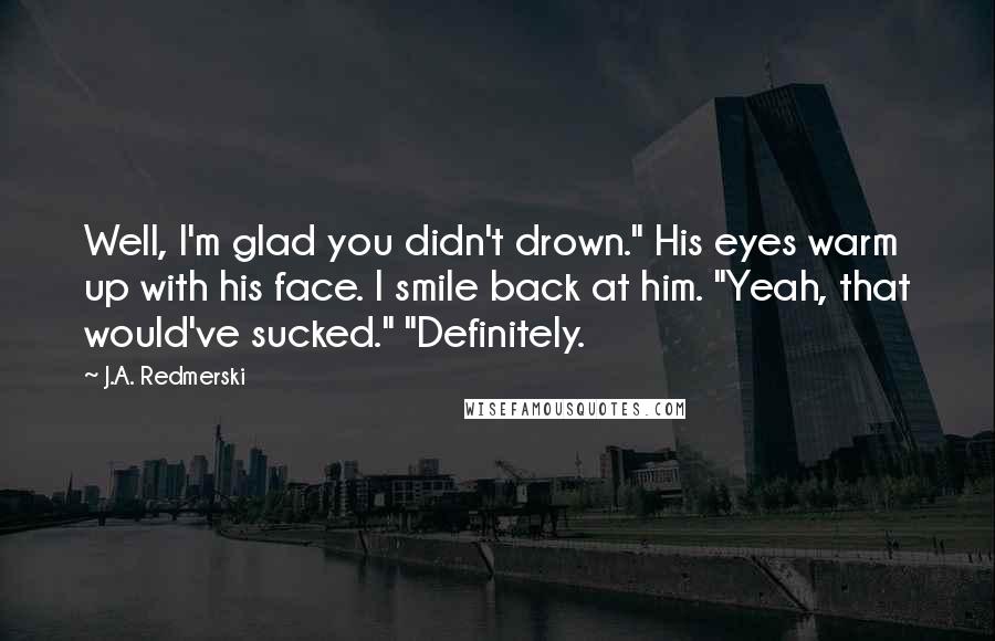 J.A. Redmerski Quotes: Well, I'm glad you didn't drown." His eyes warm up with his face. I smile back at him. "Yeah, that would've sucked." "Definitely.