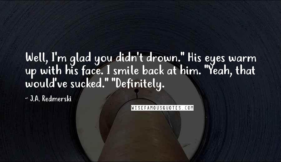 J.A. Redmerski Quotes: Well, I'm glad you didn't drown." His eyes warm up with his face. I smile back at him. "Yeah, that would've sucked." "Definitely.