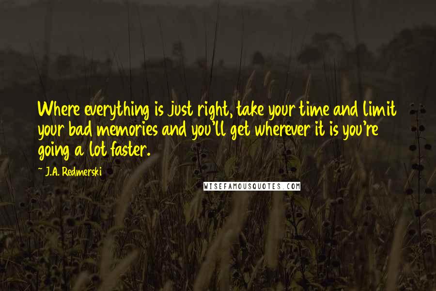 J.A. Redmerski Quotes: Where everything is just right, take your time and limit your bad memories and you'll get wherever it is you're going a lot faster.