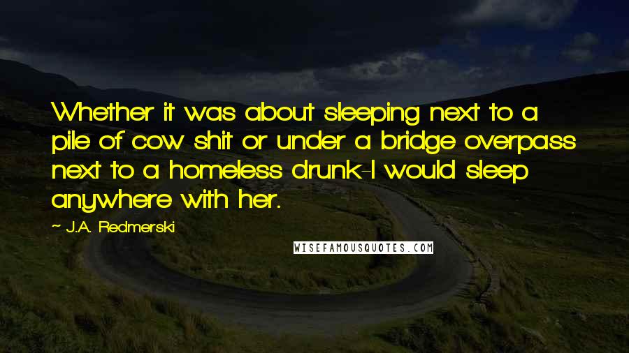 J.A. Redmerski Quotes: Whether it was about sleeping next to a pile of cow shit or under a bridge overpass next to a homeless drunk-I would sleep anywhere with her.