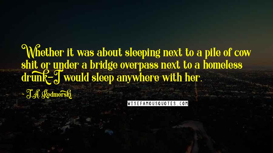 J.A. Redmerski Quotes: Whether it was about sleeping next to a pile of cow shit or under a bridge overpass next to a homeless drunk-I would sleep anywhere with her.