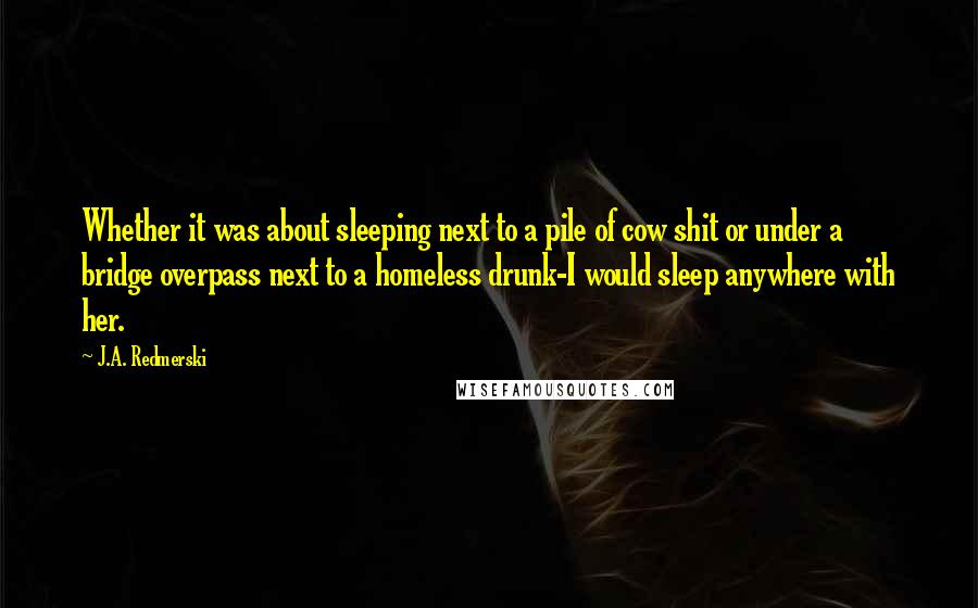 J.A. Redmerski Quotes: Whether it was about sleeping next to a pile of cow shit or under a bridge overpass next to a homeless drunk-I would sleep anywhere with her.