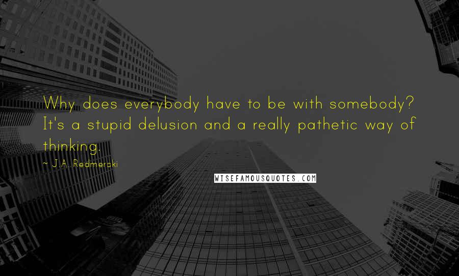 J.A. Redmerski Quotes: Why does everybody have to be with somebody? It's a stupid delusion and a really pathetic way of thinking.