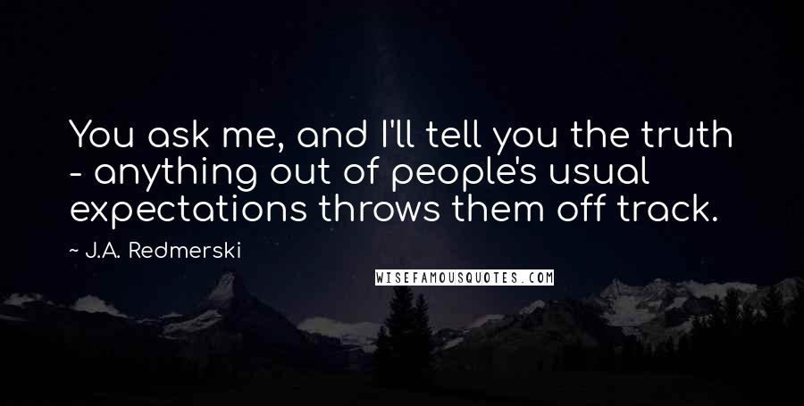 J.A. Redmerski Quotes: You ask me, and I'll tell you the truth - anything out of people's usual expectations throws them off track.