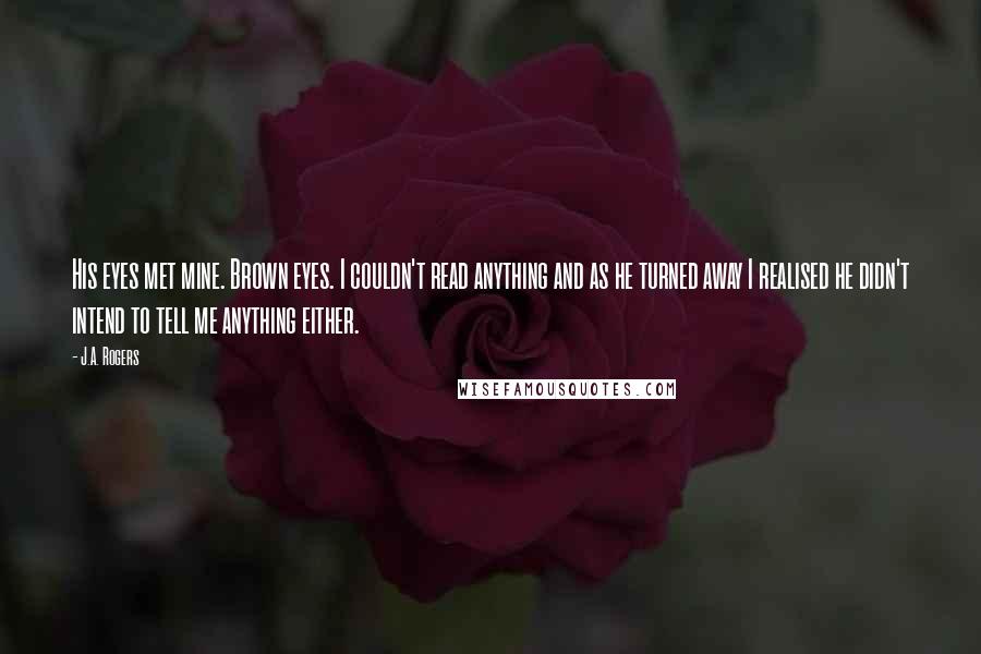 J.A. Rogers Quotes: His eyes met mine. Brown eyes. I couldn't read anything and as he turned away I realised he didn't intend to tell me anything either.