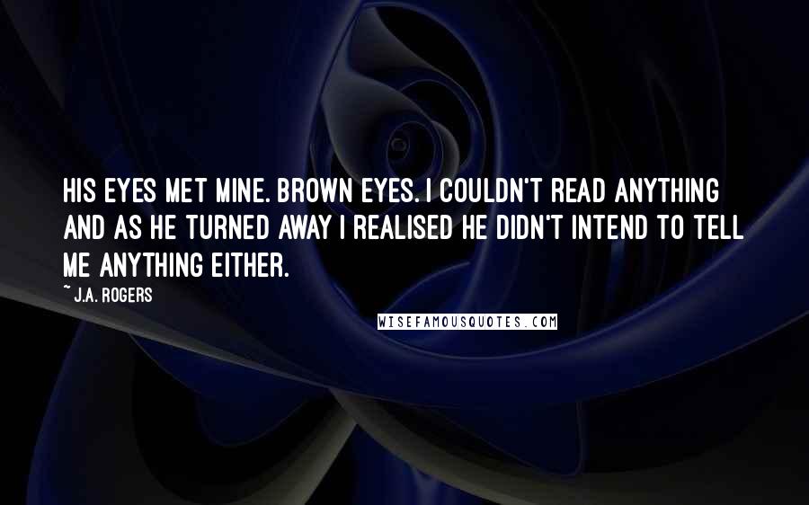 J.A. Rogers Quotes: His eyes met mine. Brown eyes. I couldn't read anything and as he turned away I realised he didn't intend to tell me anything either.