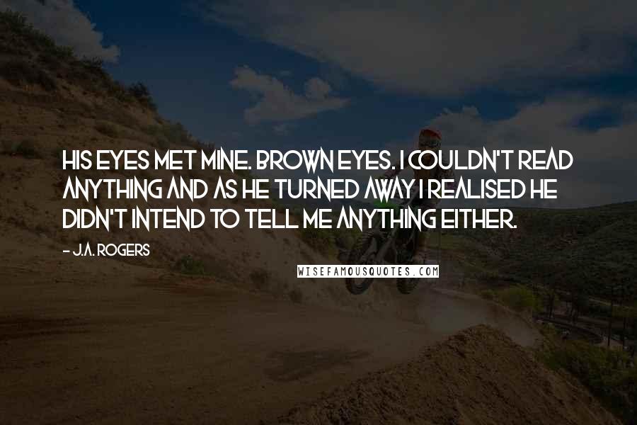 J.A. Rogers Quotes: His eyes met mine. Brown eyes. I couldn't read anything and as he turned away I realised he didn't intend to tell me anything either.