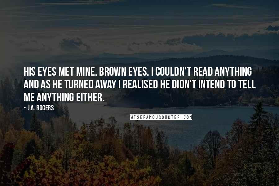 J.A. Rogers Quotes: His eyes met mine. Brown eyes. I couldn't read anything and as he turned away I realised he didn't intend to tell me anything either.