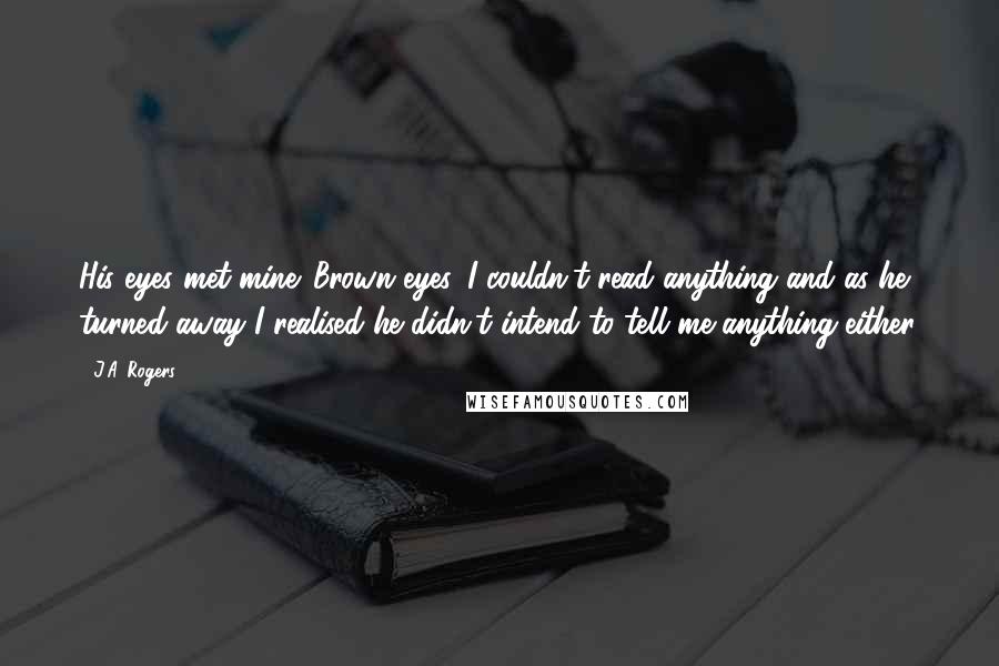 J.A. Rogers Quotes: His eyes met mine. Brown eyes. I couldn't read anything and as he turned away I realised he didn't intend to tell me anything either.