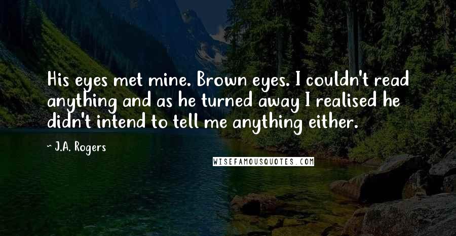 J.A. Rogers Quotes: His eyes met mine. Brown eyes. I couldn't read anything and as he turned away I realised he didn't intend to tell me anything either.