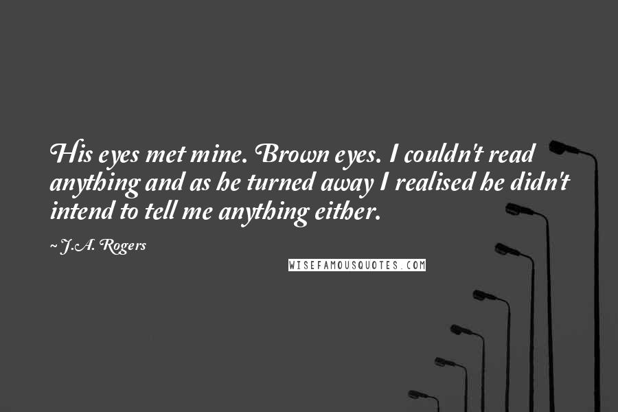 J.A. Rogers Quotes: His eyes met mine. Brown eyes. I couldn't read anything and as he turned away I realised he didn't intend to tell me anything either.