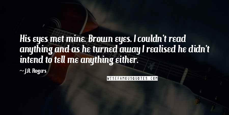 J.A. Rogers Quotes: His eyes met mine. Brown eyes. I couldn't read anything and as he turned away I realised he didn't intend to tell me anything either.