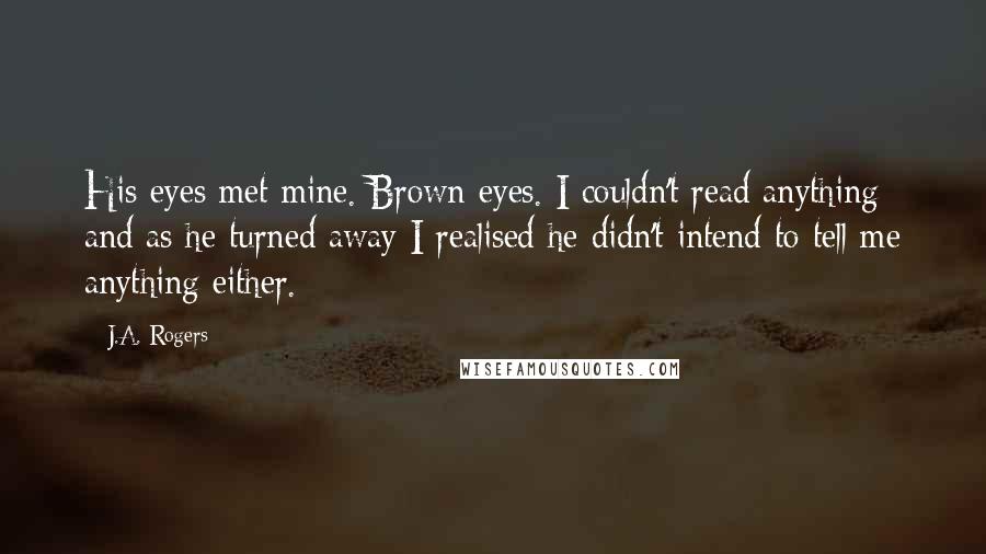 J.A. Rogers Quotes: His eyes met mine. Brown eyes. I couldn't read anything and as he turned away I realised he didn't intend to tell me anything either.