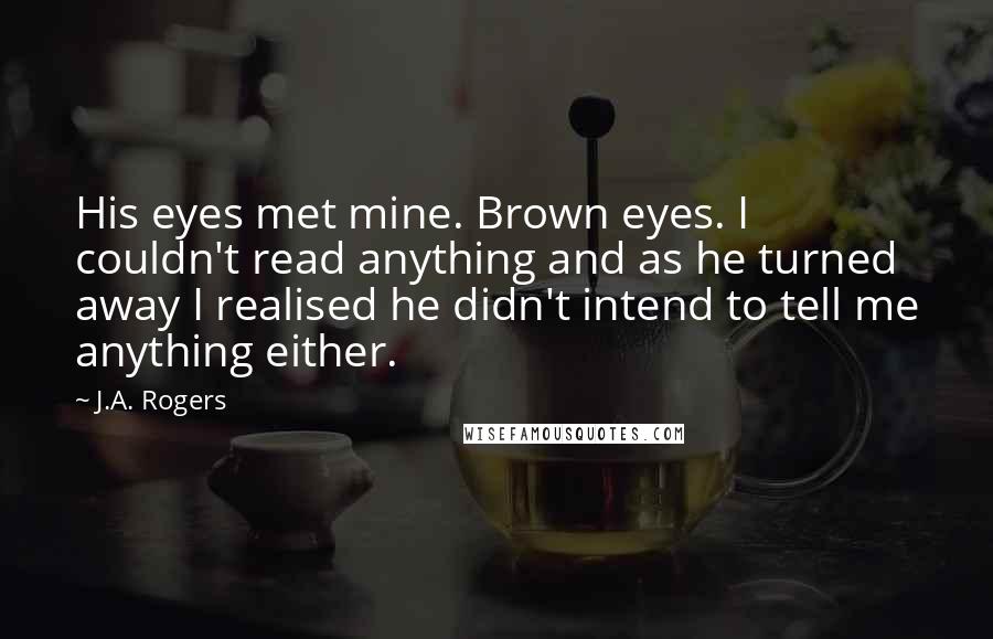 J.A. Rogers Quotes: His eyes met mine. Brown eyes. I couldn't read anything and as he turned away I realised he didn't intend to tell me anything either.