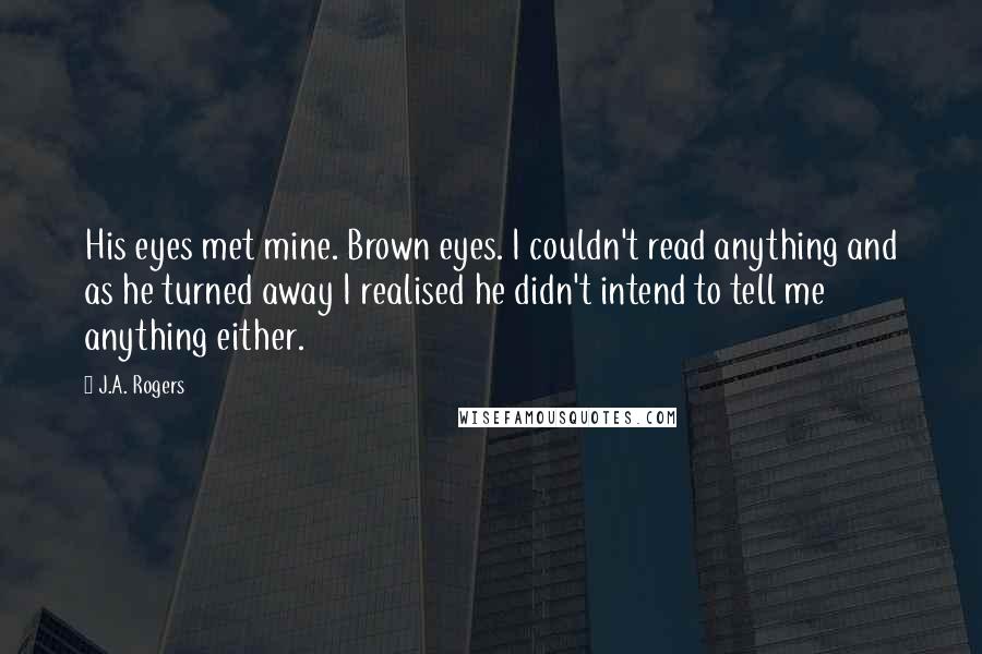 J.A. Rogers Quotes: His eyes met mine. Brown eyes. I couldn't read anything and as he turned away I realised he didn't intend to tell me anything either.