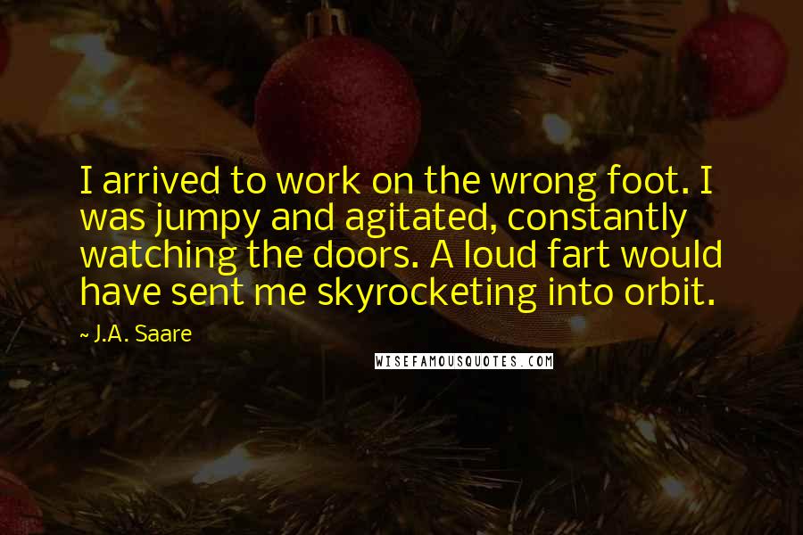 J.A. Saare Quotes: I arrived to work on the wrong foot. I was jumpy and agitated, constantly watching the doors. A loud fart would have sent me skyrocketing into orbit.