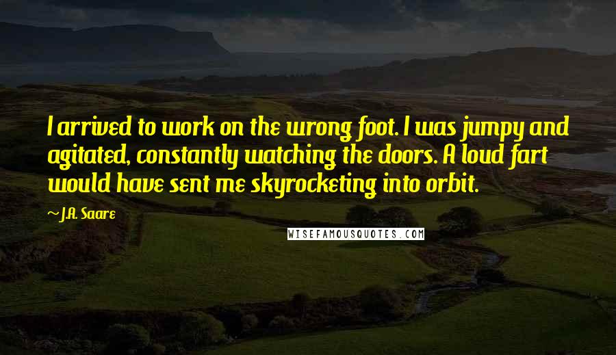 J.A. Saare Quotes: I arrived to work on the wrong foot. I was jumpy and agitated, constantly watching the doors. A loud fart would have sent me skyrocketing into orbit.